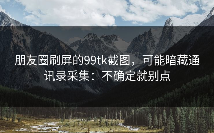 朋友圈刷屏的99tk截图，可能暗藏通讯录采集：不确定就别点