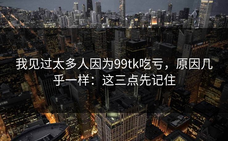 我见过太多人因为99tk吃亏,原因几乎一样:这三点先记住 我见过太多人因为99tk吃亏,原因几乎一样:这三点先记住
