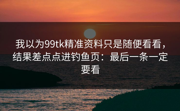 我以为99tk精准资料只是随便看看,结果差点点进钓鱼页:最后一条一定要看 我以为99tk精准资料只是随便看看,结果差点点进钓鱼页:最后一条一定要看
