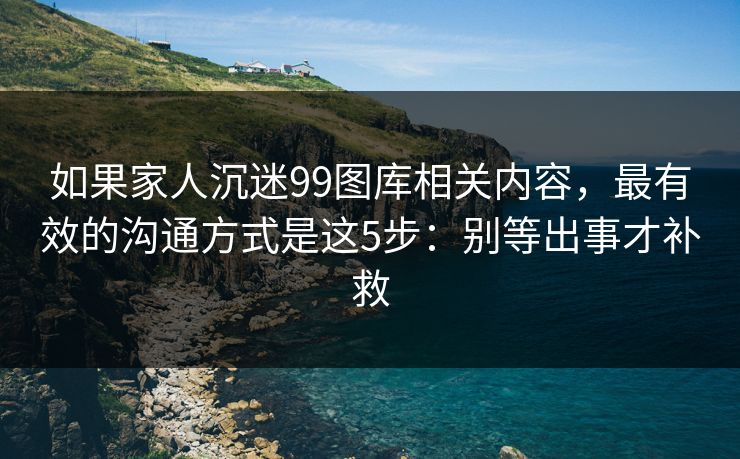 如果家人沉迷99图库相关内容，最有效的沟通方式是这5步：别等出事才补救