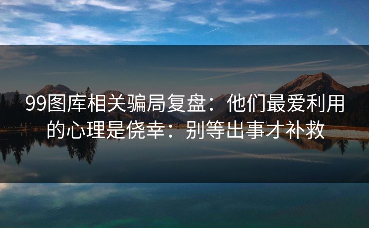 99图库相关骗局复盘:他们最爱利用的心理是侥幸:别等出事才补救 99图库相关骗局复盘:他们最爱利用的心理是侥幸:别等出事才补救