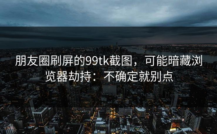 朋友圈刷屏的99tk截图,可能暗藏浏览器劫持:不确定就别点 朋友圈刷屏的99tk截图,可能暗藏浏览器劫持:不确定就别点
