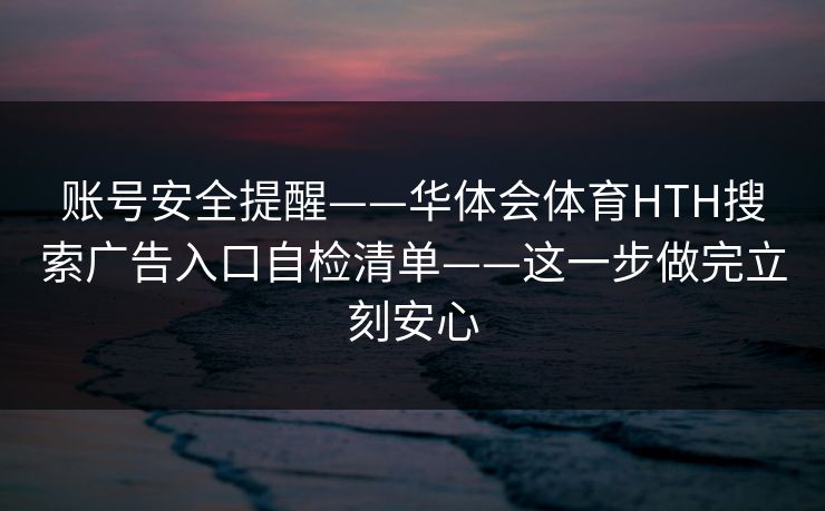 账号安全提醒——华体会体育HTH搜索广告入口自检清单——这一步做完立刻安心