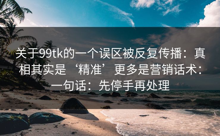 关于99tk的一个误区被反复传播:真相其实是‘精准’更多是营销话术:一句话:先停手再处理 关于99tk的一个误区被反复传播:真相其实是‘精准’更多是营销话术:一句话:先停手再处理