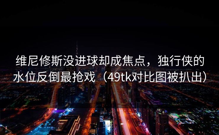维尼修斯没进球却成焦点,独行侠的水位反倒最抢戏(49tk对比图被扒出) 维尼修斯没进球却成焦点,独行侠的水位反倒最抢戏(49tk对比图被扒出)