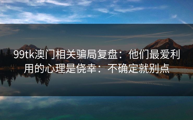 99tk澳门相关骗局复盘：他们最爱利用的心理是侥幸：不确定就别点