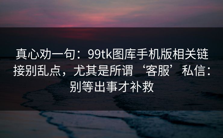真心劝一句：99tk图库手机版相关链接别乱点，尤其是所谓‘客服’私信：别等出事才补救