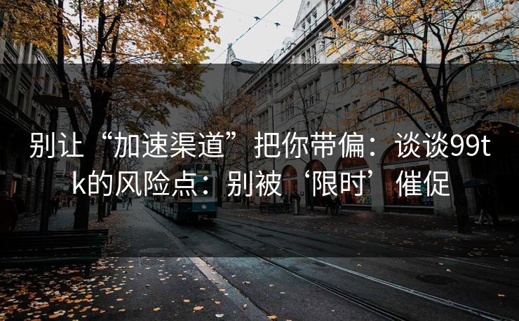 别让“加速渠道”把你带偏：谈谈99tk的风险点：别被‘限时’催促