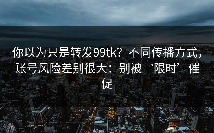 你以为只是转发99tk？不同传播方式，账号风险差别很大：别被‘限时’催促