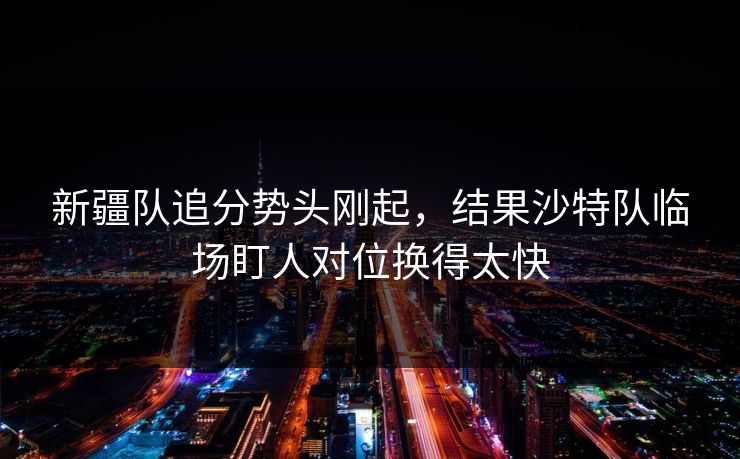 新疆队追分势头刚起，结果沙特队临场盯人对位换得太快